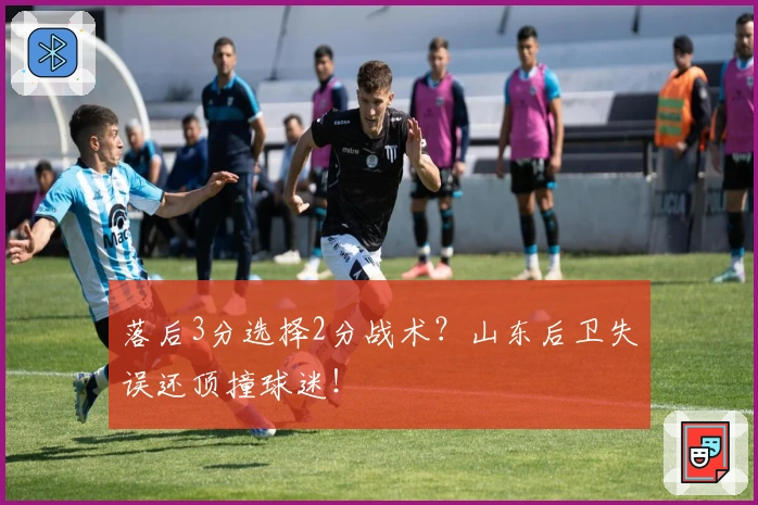 落后3分选择2分战术？山东后卫失误还顶撞球迷！