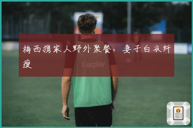 梅西携家人野外聚餐，妻子白衣纤瘦