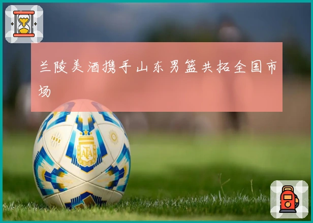 兰陵美酒携手山东男篮共拓全国市场