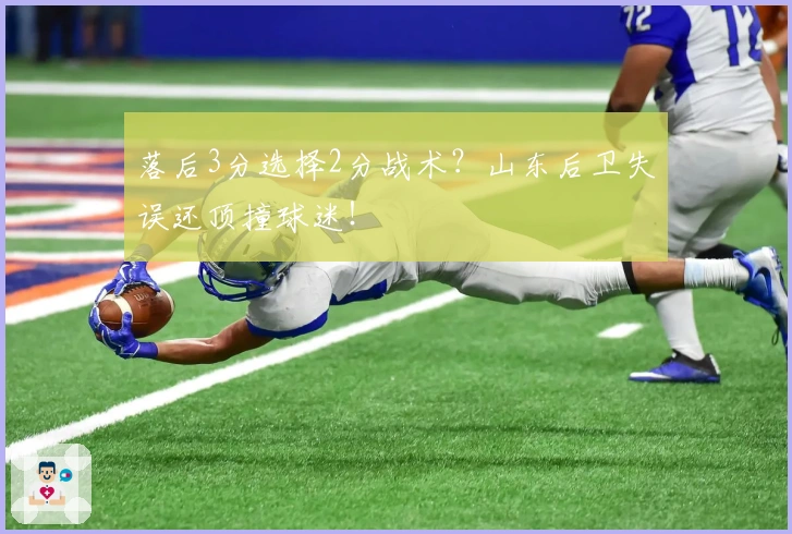 落后3分选择2分战术？山东后卫失误还顶撞球迷！