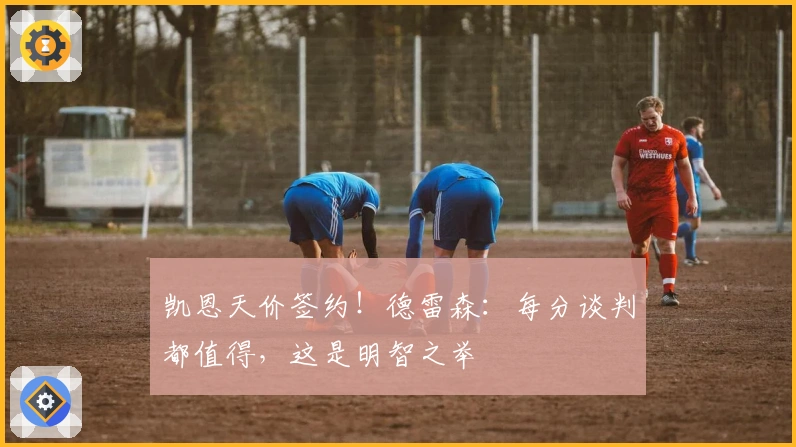 凯恩天价签约！德雷森：每分谈判都值得，这是明智之举