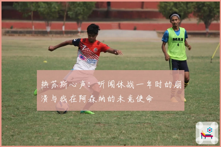 热苏斯心声：听闻休战一年时的崩溃与我在阿森纳的未竟使命