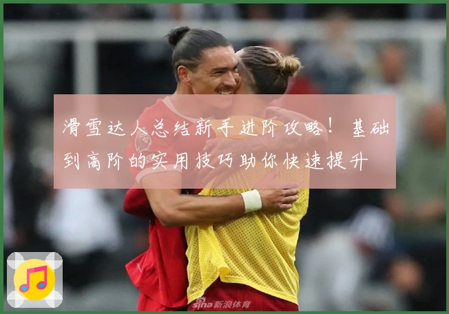 滑雪达人总结新手进阶攻略！基础到高阶的实用技巧助你快速提升