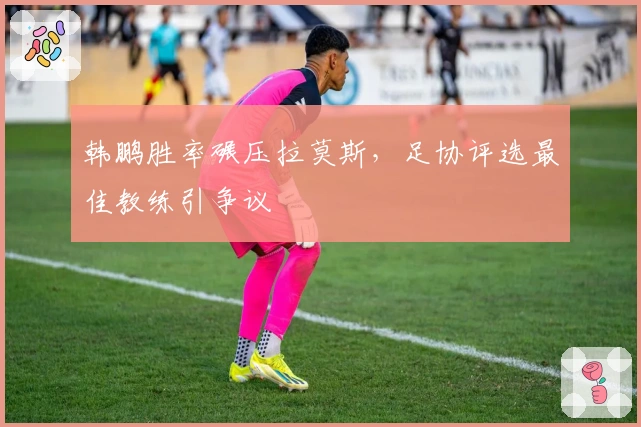 韩鹏胜率碾压拉莫斯，足协评选最佳教练引争议