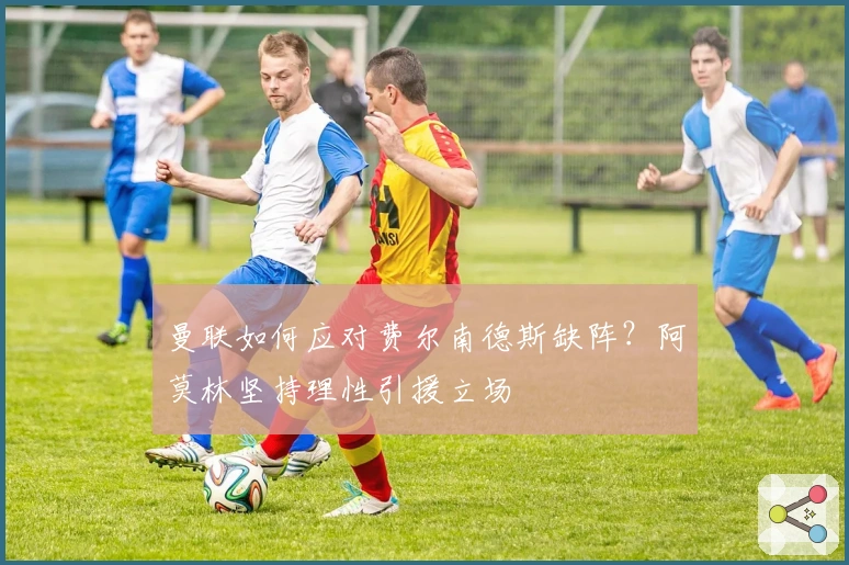 曼联如何应对费尔南德斯缺阵？阿莫林坚持理性引援立场